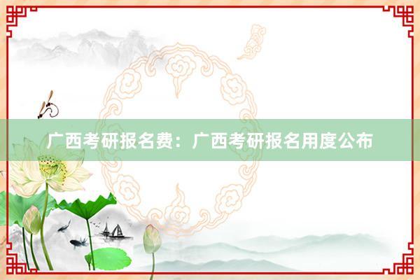 广西考研报名费：广西考研报名用度公布
