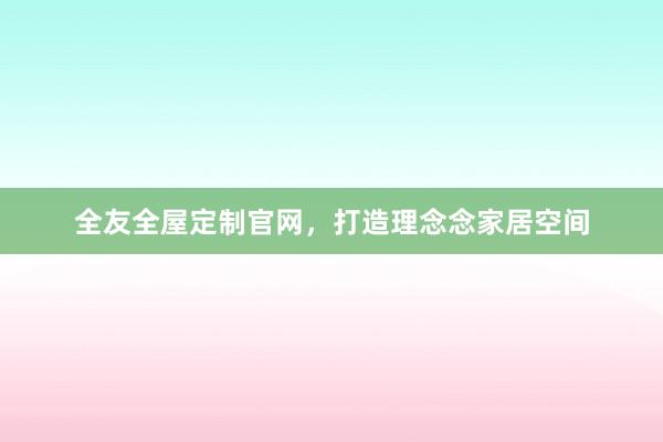 全友全屋定制官网，打造理念念家居空间